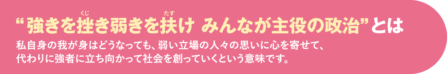 “強きを挫き弱きを扶け みんなが主役の政治”とは 私自身の我が身はどうなっても、弱い立場の人々の思いに心を寄せて、代わりに強者に立ち向かって社会を創っていくという意味です。