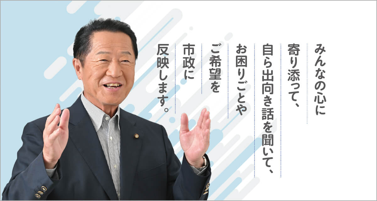 みんなの心に寄り添って、自ら出向き話を聞いて、お困りごとやご希望を市政に反映します。