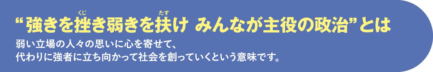 “強きを挫き弱きを扶け みんなが主役の政治”とは 私自身の弱い立場の人々の思いに心を寄せて、代わりに強者に立ち向かって社会を創っていくという意味です。