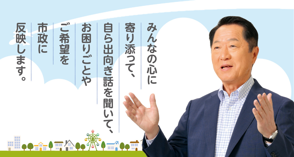 みんなの心に寄り添って、自ら出向き話を聞いて、お困りごとやご希望を市政に反映します。